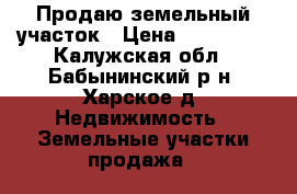 Продаю земельный участок › Цена ­ 500 000 - Калужская обл., Бабынинский р-н, Харское д. Недвижимость » Земельные участки продажа   